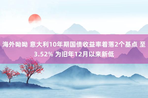 海外呦呦 意大利10年期国债收益率着落2个基点 至3.52% 为旧年12月以来新低