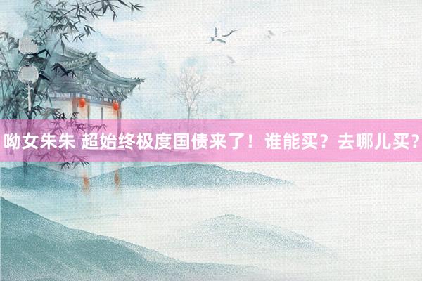 呦女朱朱 超始终极度国债来了！谁能买？去哪儿买？