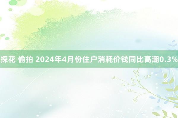 探花 偷拍 2024年4月份住户消耗价钱同比高潮0.3%