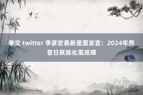 拳交 twitter 李彦宏最新里面发言：2024年熬昔日就能化茧成蝶