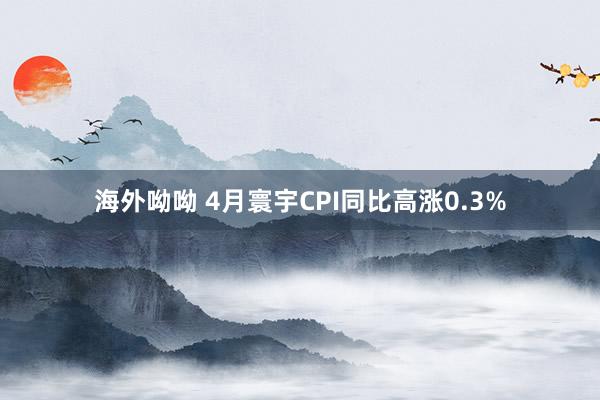 海外呦呦 4月寰宇CPI同比高涨0.3%