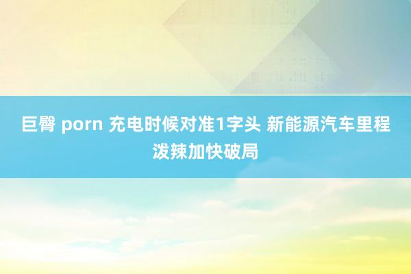巨臀 porn 充电时候对准1字头 新能源汽车里程泼辣加快破局