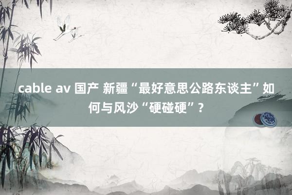 cable av 国产 新疆“最好意思公路东谈主”如何与风沙“硬碰硬”？