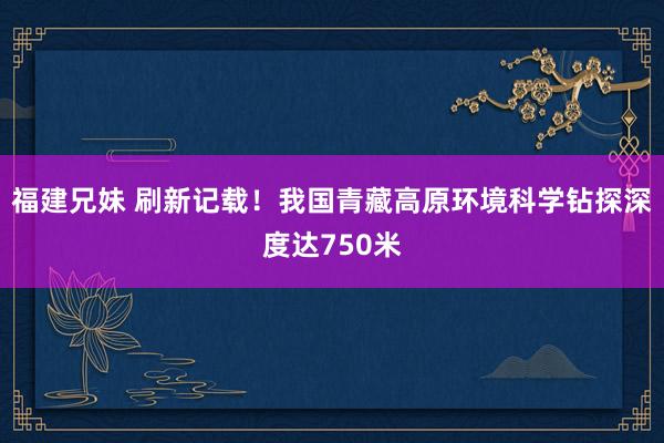 福建兄妹 刷新记载！我国青藏高原环境科学钻探深度达750米