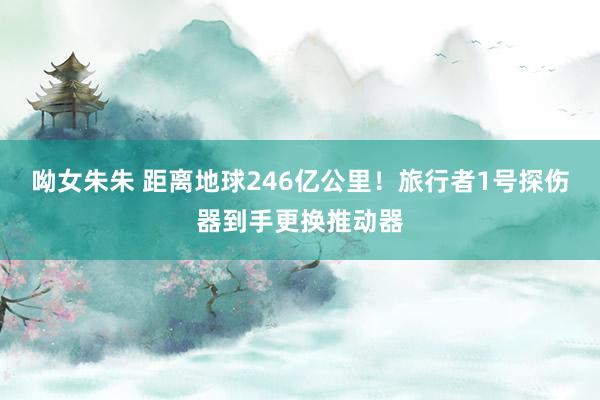 呦女朱朱 距离地球246亿公里！旅行者1号探伤器到手更换推动器