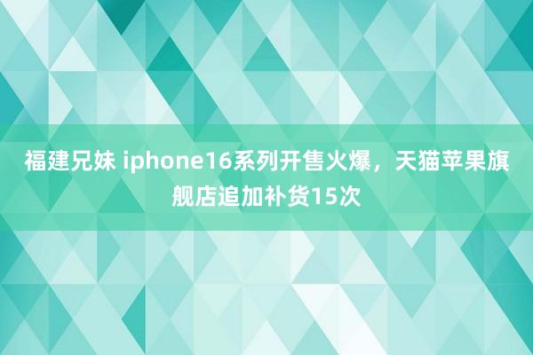 福建兄妹 iphone16系列开售火爆，天猫苹果旗舰店追加补货15次