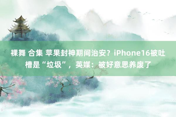 裸舞 合集 苹果封神期间治安？iPhone16被吐槽是“垃圾”，英媒：被好意思养废了