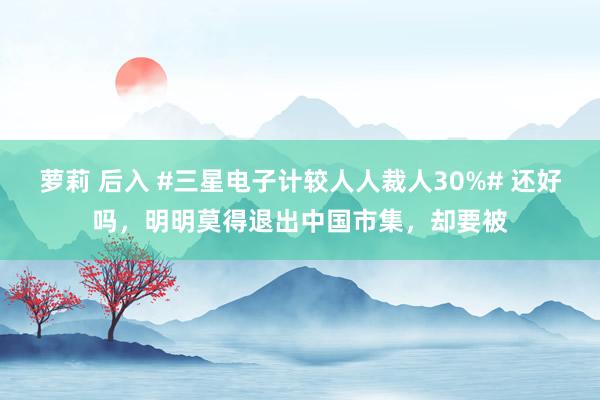 萝莉 后入 #三星电子计较人人裁人30%# 还好吗，明明莫得退出中国市集，却要被
