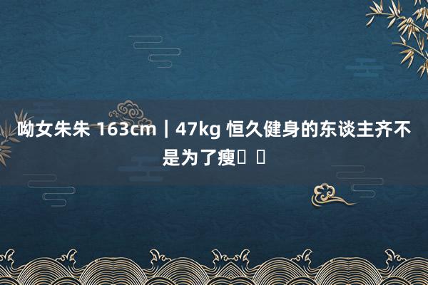 呦女朱朱 163cm|47kg 恒久健身的东谈主齐不是为了瘦❗️