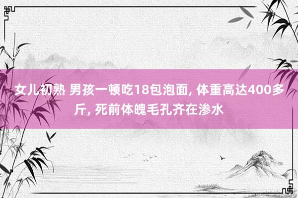 女儿初熟 男孩一顿吃18包泡面， 体重高达400多斤， 死前体魄毛孔齐在渗水