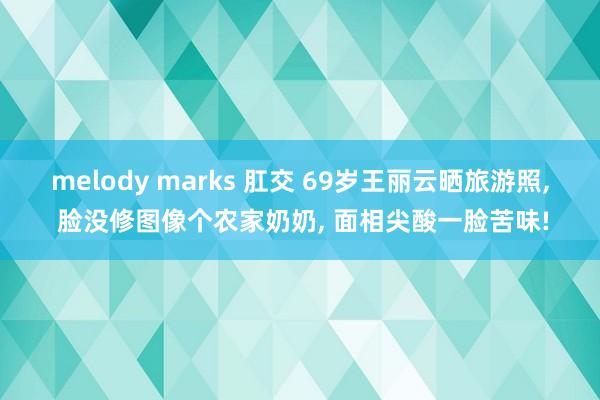 melody marks 肛交 69岁王丽云晒旅游照， 脸没修图像个农家奶奶， 面相尖酸一脸苦味!