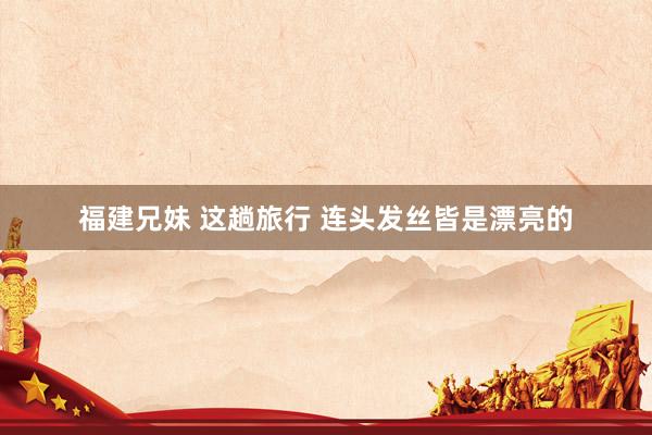 福建兄妹 这趟旅行 连头发丝皆是漂亮的