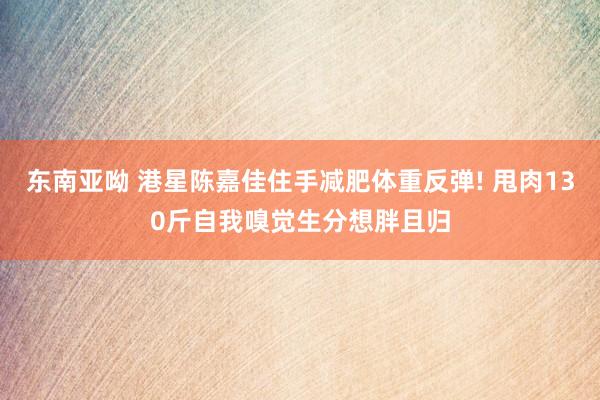 东南亚呦 港星陈嘉佳住手减肥体重反弹! 甩肉130斤自我嗅觉生分想胖且归