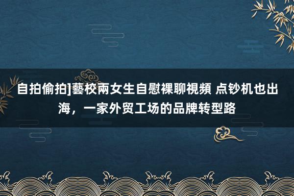 自拍偷拍]藝校兩女生自慰裸聊視頻 点钞机也出海，一家外贸工场的品牌转型路