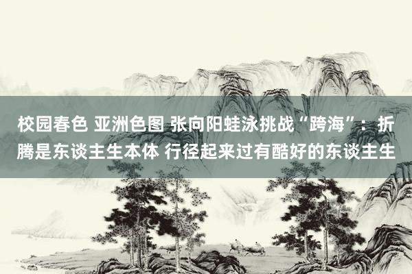 校园春色 亚洲色图 张向阳蛙泳挑战“跨海”：折腾是东谈主生本体 行径起来过有酷好的东谈主生