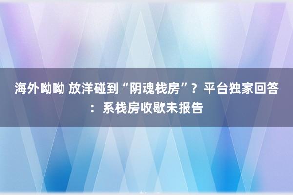 海外呦呦 放洋碰到“阴魂栈房”？平台独家回答：系栈房收歇未报告