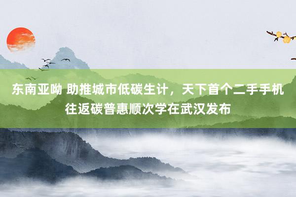 东南亚呦 助推城市低碳生计，天下首个二手手机往返碳普惠顺次学在武汉发布