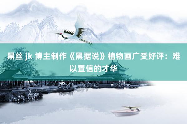 黑丝 jk 博主制作《黑据说》植物画广受好评：难以置信的才华
