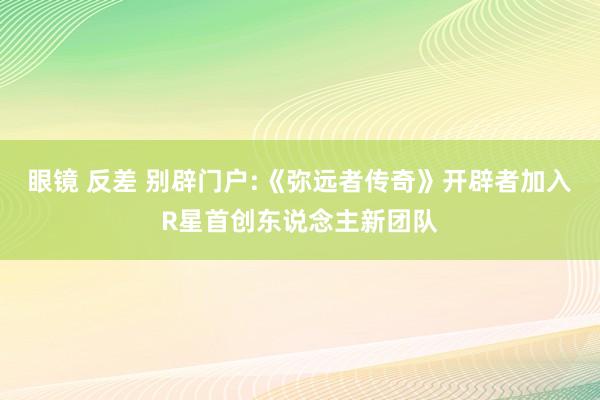 眼镜 反差 别辟门户:《弥远者传奇》开辟者加入R星首创东说念主新团队
