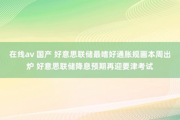 在线av 国产 好意思联储最嗜好通胀规画本周出炉 好意思联储降息预期再迎要津考试
