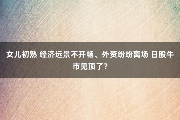 女儿初熟 经济远景不开畅、外资纷纷离场 日股牛市见顶了？
