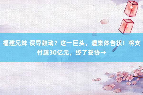 福建兄妹 误导鼓动？这一巨头，遭集体告状！将支付超30亿元，终了妥协→