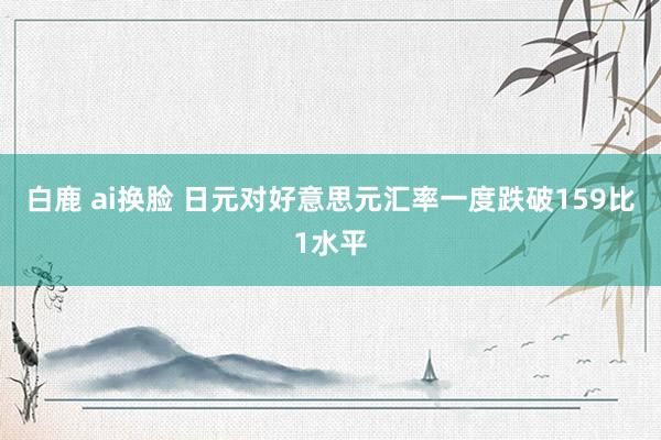 白鹿 ai换脸 日元对好意思元汇率一度跌破159比1水平