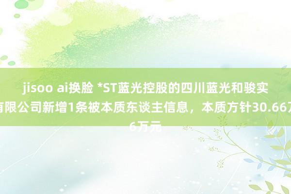 jisoo ai换脸 *ST蓝光控股的四川蓝光和骏实业有限公司新增1条被本质东谈主信息，本质方针30.66万元