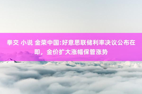 拳交 小说 金荣中国:好意思联储利率决议公布在即，金价扩大涨幅保管涨势