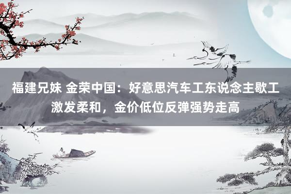 福建兄妹 金荣中国：好意思汽车工东说念主歇工激发柔和，金价低位反弹强势走高