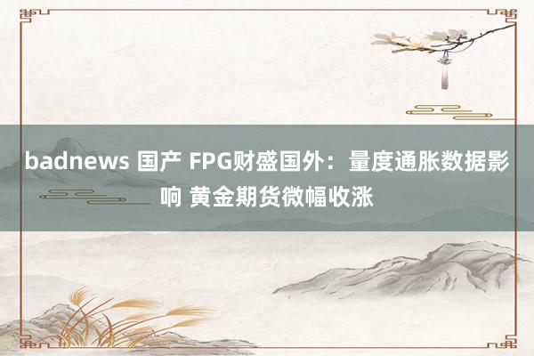badnews 国产 FPG财盛国外：量度通胀数据影响 黄金期货微幅收涨