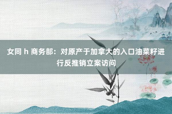 女同 h 商务部：对原产于加拿大的入口油菜籽进行反推销立案访问