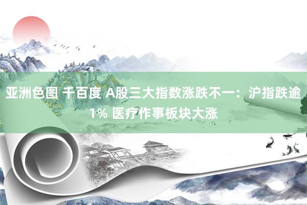 亚洲色图 千百度 A股三大指数涨跌不一：沪指跌逾1% 医疗作事板块大涨