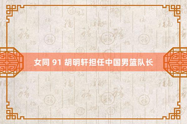 女同 91 胡明轩担任中国男篮队长