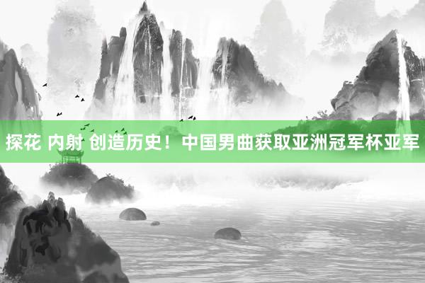 探花 内射 创造历史！中国男曲获取亚洲冠军杯亚军