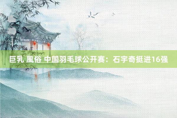 巨乳 風俗 中国羽毛球公开赛：石宇奇挺进16强