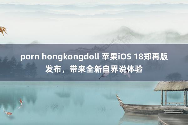 porn hongkongdoll 苹果iOS 18郑再版发布，带来全新自界说体验