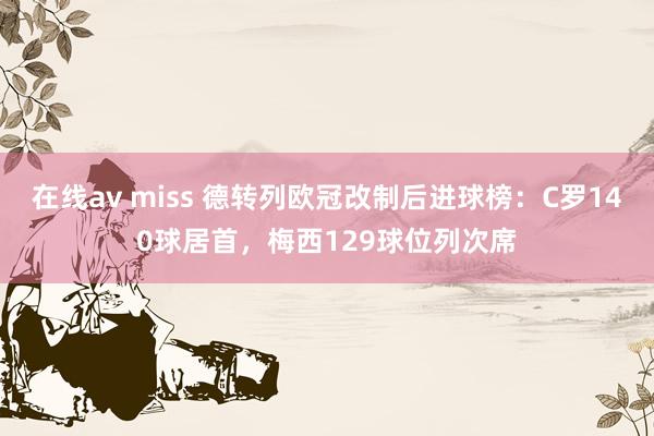 在线av miss 德转列欧冠改制后进球榜：C罗140球居首，梅西129球位列次席