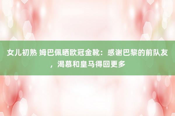 女儿初熟 姆巴佩晒欧冠金靴：感谢巴黎的前队友，渴慕和皇马得回更多