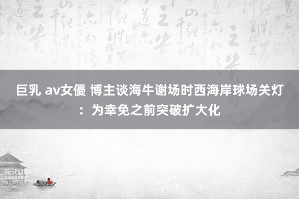 巨乳 av女優 博主谈海牛谢场时西海岸球场关灯：为幸免之前突破扩大化