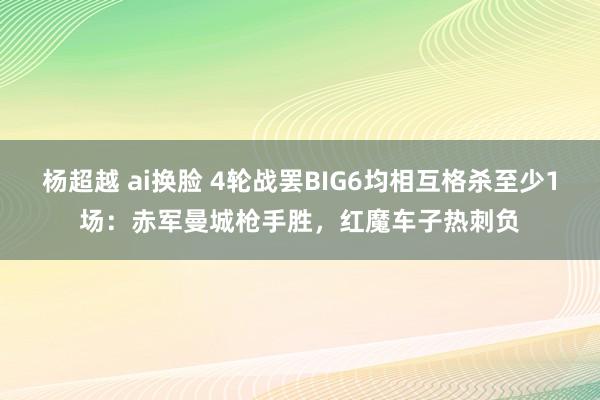 杨超越 ai换脸 4轮战罢BIG6均相互格杀至少1场：赤军曼城枪手胜，红魔车子热刺负