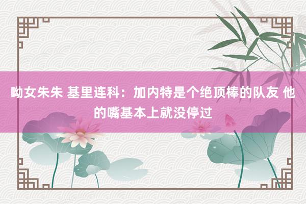 呦女朱朱 基里连科：加内特是个绝顶棒的队友 他的嘴基本上就没停过