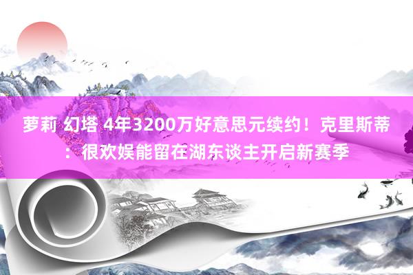 萝莉 幻塔 4年3200万好意思元续约！克里斯蒂：很欢娱能留在湖东谈主开启新赛季