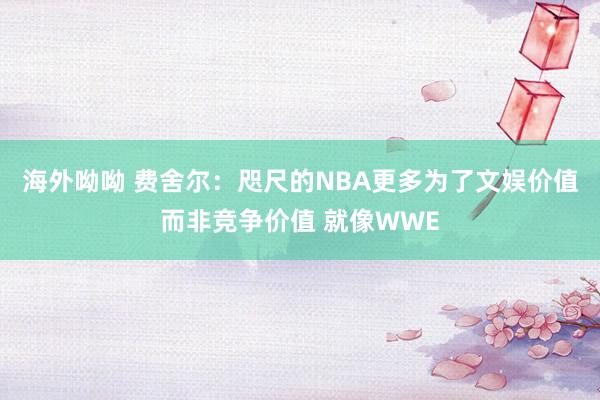 海外呦呦 费舍尔：咫尺的NBA更多为了文娱价值而非竞争价值 就像WWE