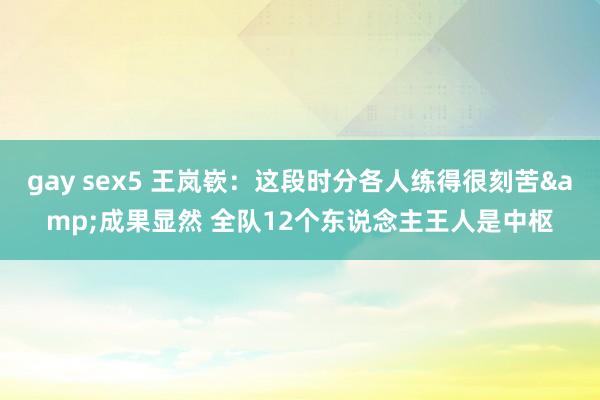 gay sex5 王岚嵚：这段时分各人练得很刻苦&成果显然 全队12个东说念主王人是中枢
