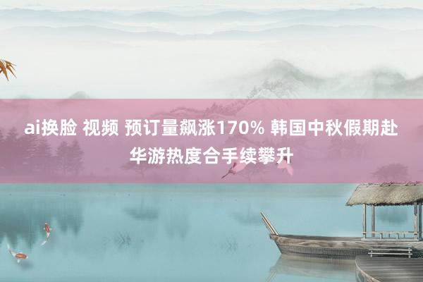 ai换脸 视频 预订量飙涨170% 韩国中秋假期赴华游热度合手续攀升