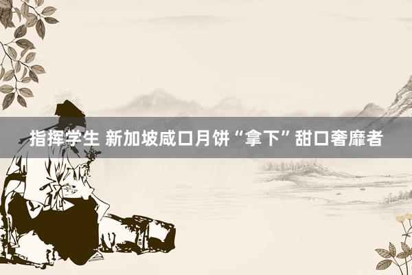 指挥学生 新加坡咸口月饼“拿下”甜口奢靡者
