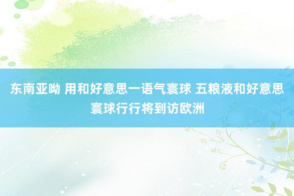 东南亚呦 用和好意思一语气寰球 五粮液和好意思寰球行行将到访欧洲