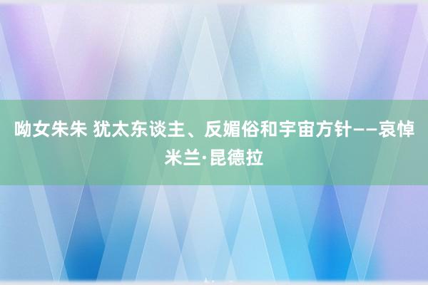 呦女朱朱 犹太东谈主、反媚俗和宇宙方针——哀悼米兰·昆德拉