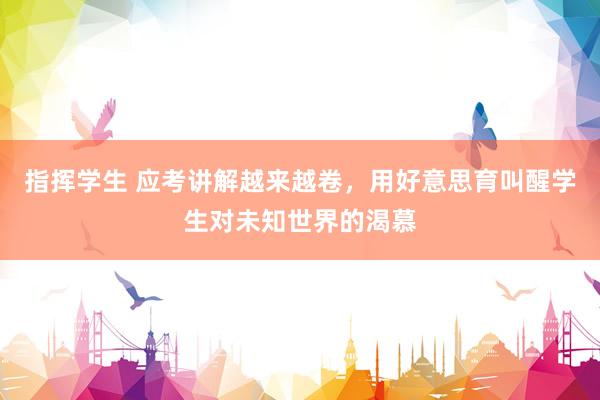 指挥学生 应考讲解越来越卷，用好意思育叫醒学生对未知世界的渴慕